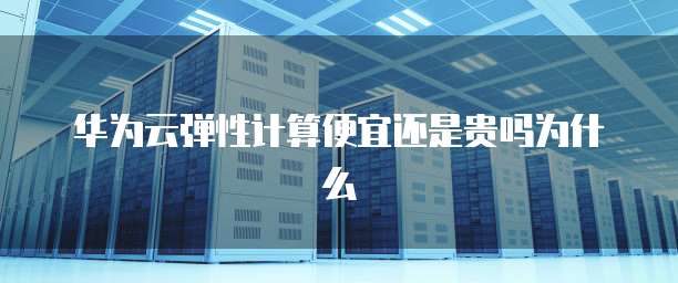 华为云弹性计算便宜还是贵吗为什么