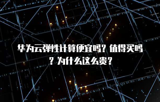 华为云弹性计算便宜吗?值得买吗?为什么这么贵?