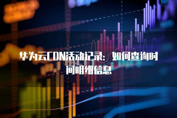 华为云CDN活动记录:如何查询时间明细信息