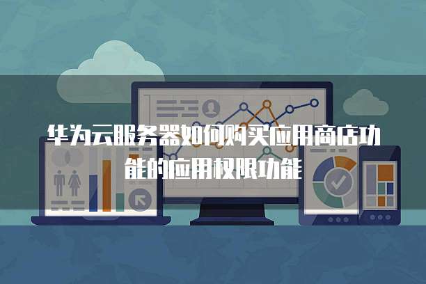 华为云服务器如何购买应用商店功能的应用权限功能