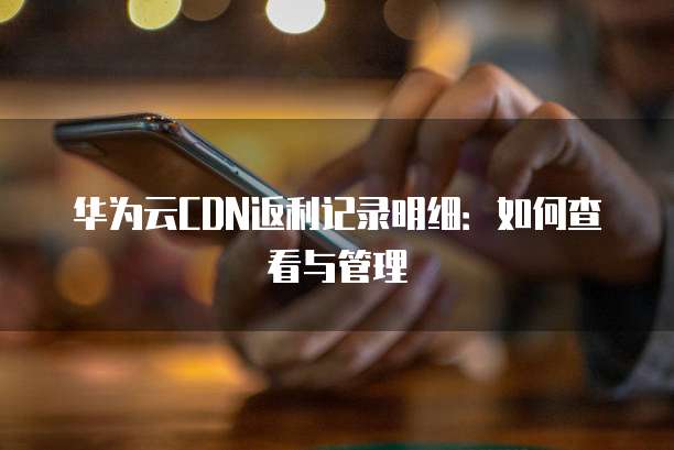 华为云CDN返利记录明细:如何查看与管理