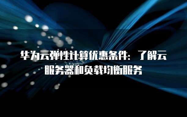 华为云弹性计算优惠条件：了解云服务器和负载均衡服务