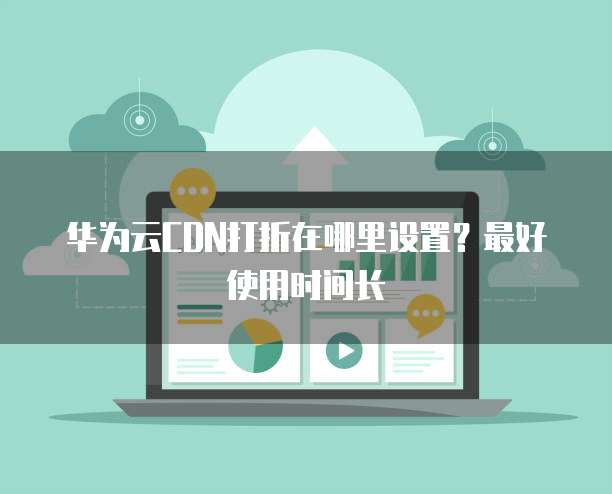 华为云CDN打折在哪里设置？最好使用时间长