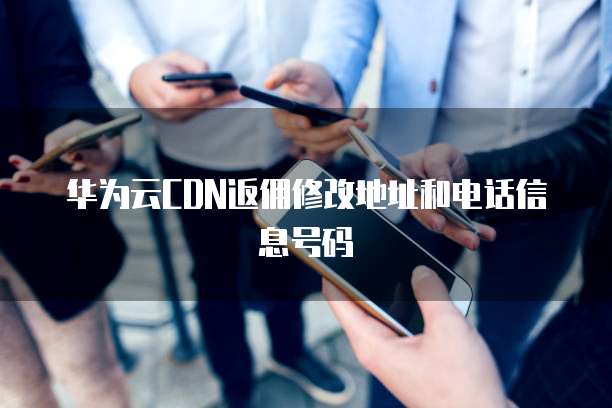 华为云CDN返佣修改地址和电话信息号码