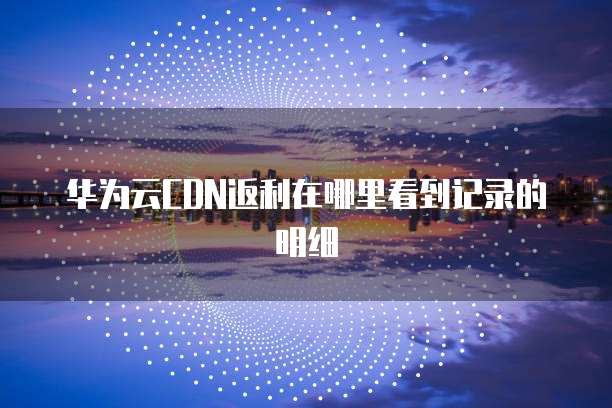 华为云CDN返利在哪里看到记录的明细