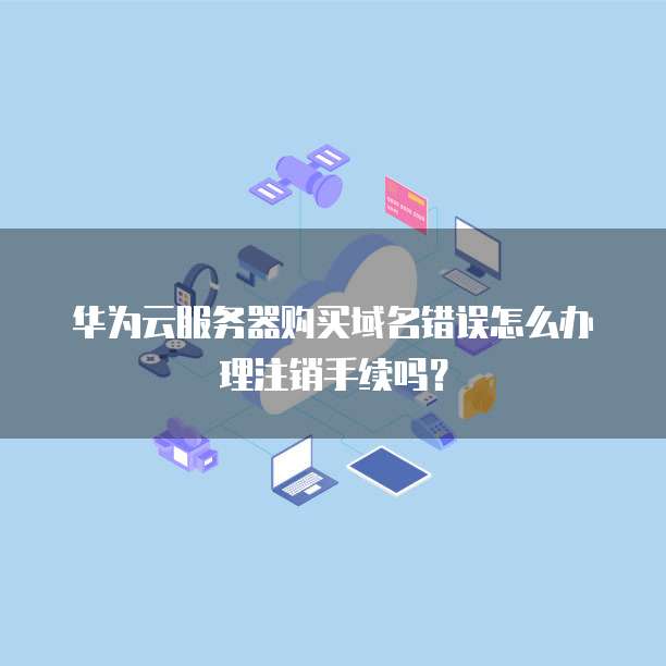 华为云服务器购买域名错误怎么办理注销手续吗?