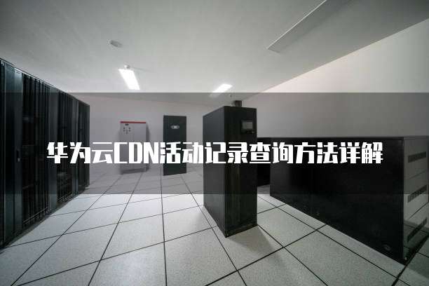 华为云CDN活动记录查询方法详解