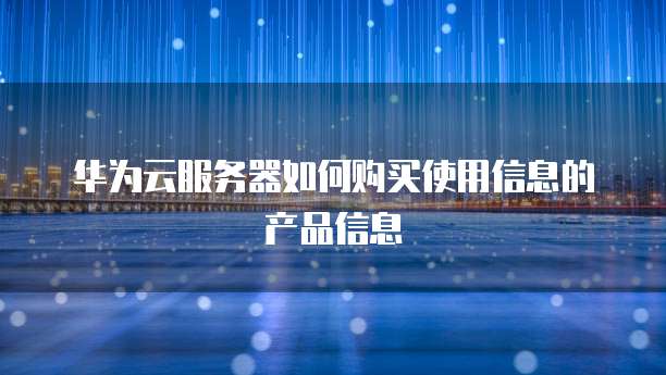 华为云服务器如何购买使用信息的产品信息