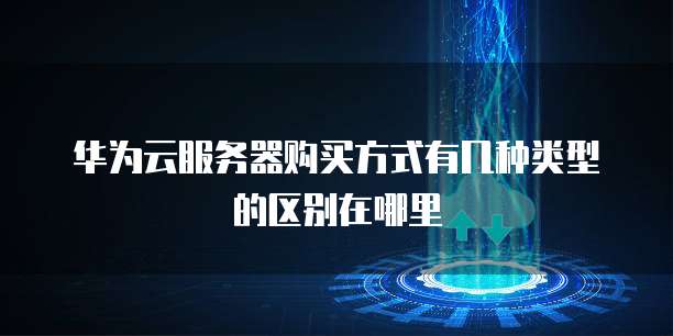 华为云服务器购买方式有几种类型的区别在哪里