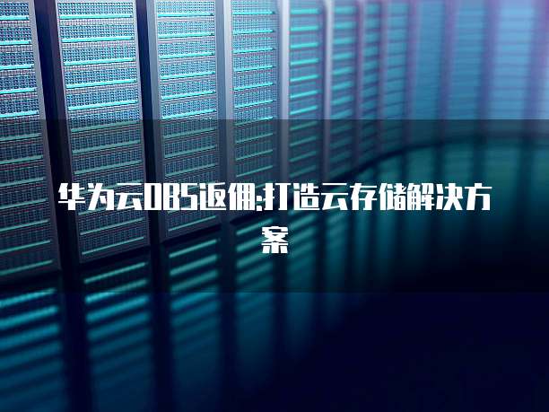 华为云OBS返佣:打造云存储解决方案