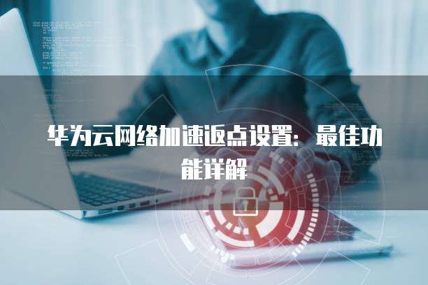 华为云网络加速返点设置：最佳功能详解