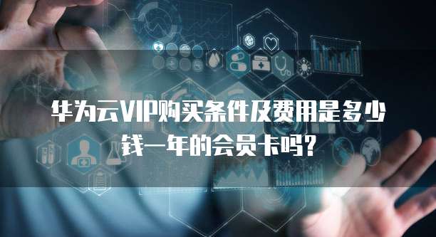 华为云VIP购买条件及费用是多少钱一年的会员卡吗?