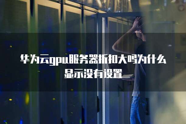 华为云gpu服务器折扣大吗为什么显示没有设置
