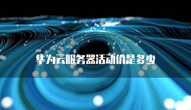 华为云服务器活动价是多少