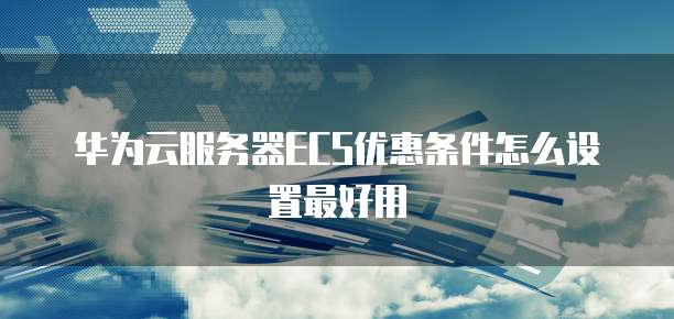 华为云服务器ECS优惠条件怎么设置最好用