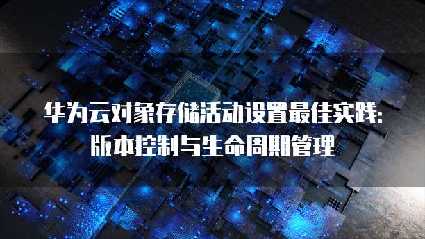 华为云对象存储活动设置最佳实践:版本控制与生命周期管理