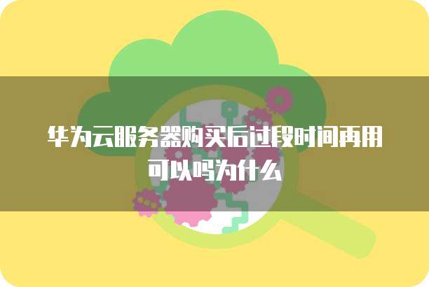 华为云服务器购买后过段时间再用可以吗为什么