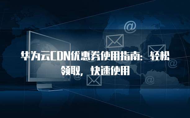 华为云CDN优惠券使用指南:轻松领取,快速使用