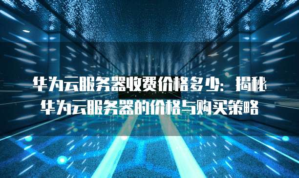 华为云服务器收费价格多少:揭秘华为云服务器的价格与购买策略