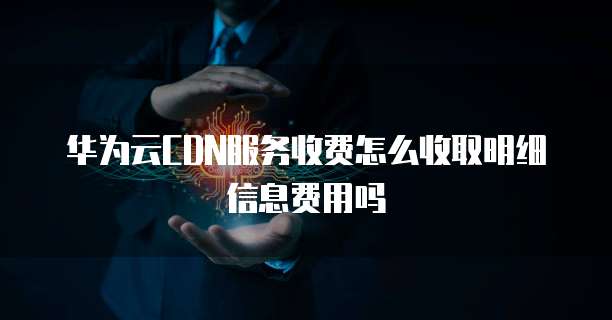 华为云CDN服务收费怎么收取明细信息费用吗