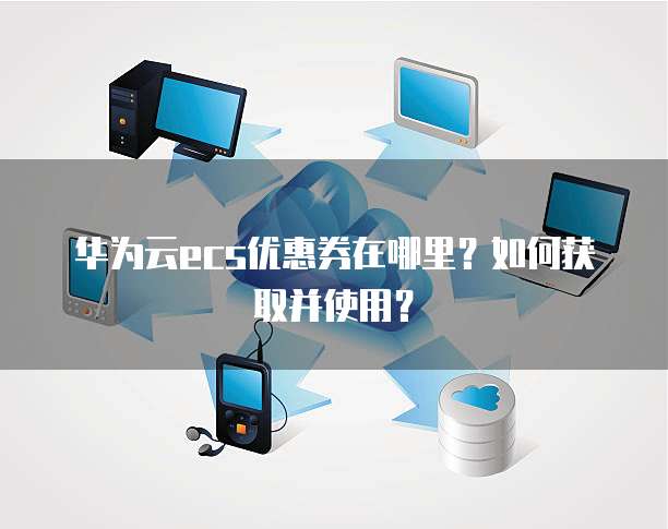 华为云ecs优惠券在哪里?如何获取并使用?