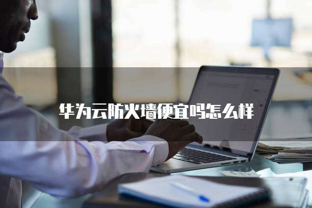 华为云防火墙便宜吗怎么样
