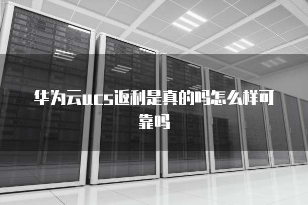 华为云ucs返利是真的吗怎么样可靠吗