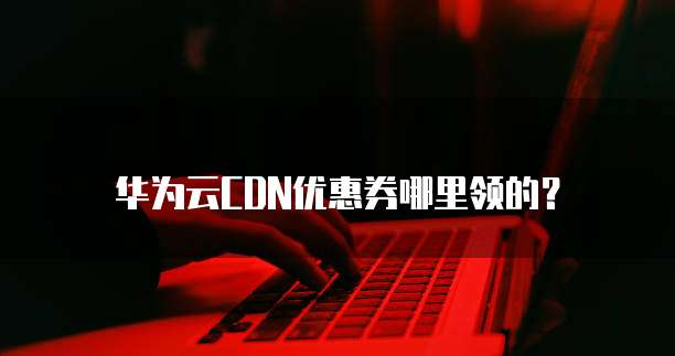 华为云CDN优惠券哪里领的?