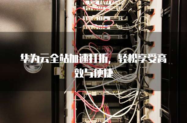 华为云全站加速打折,轻松享受高效与便捷