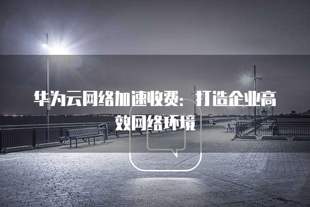 华为云网络加速收费:打造企业高效网络环境