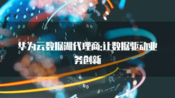 华为云数据湖代理商:让数据驱动业务创新