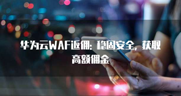 华为云WAF返佣: 稳固安全, 获取高额佣金