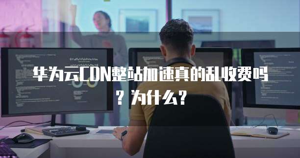 华为云CDN整站加速真的乱收费吗？为什么？