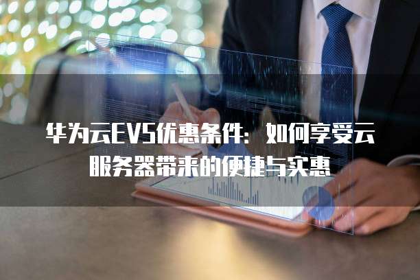 华为云EVS优惠条件:如何享受云服务器带来的便捷与实惠