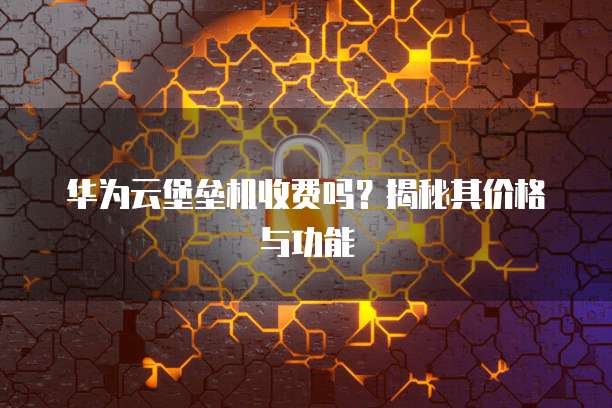 华为云堡垒机收费吗？揭秘其价格与功能