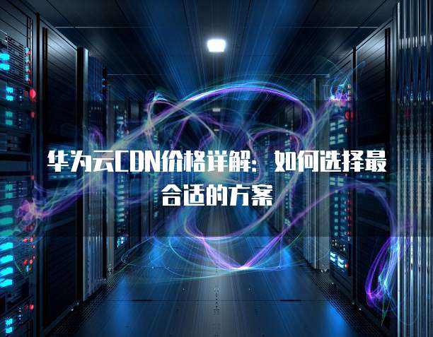 华为云CDN价格详解:如何选择最合适的方案