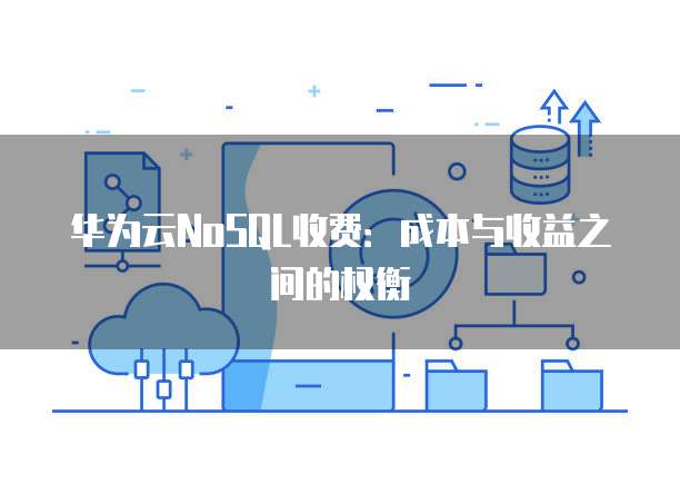 华为云NoSQL收费:成本与收益之间的权衡
