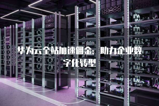 华为云全站加速佣金：助力企业数字化转型