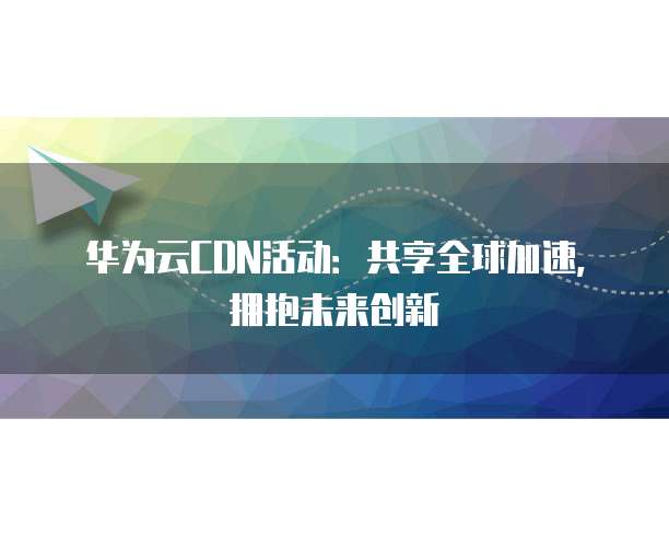 华为云CDN活动:共享全球加速,拥抱未来创新
