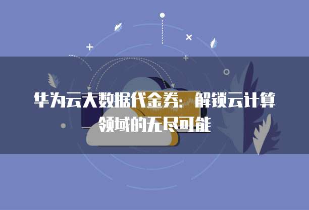 华为云大数据代金券:解锁云计算领域的无尽可能