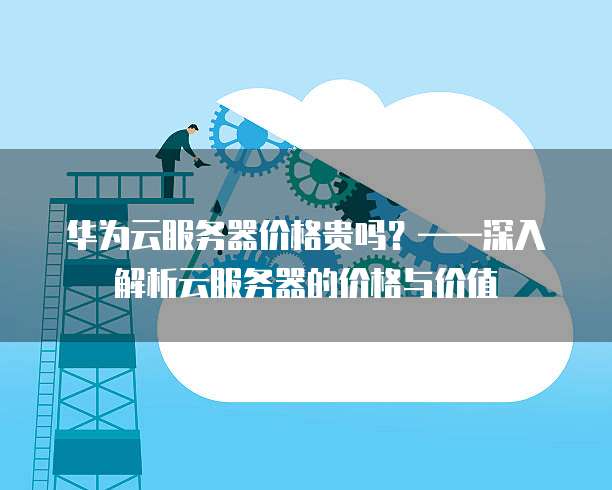 华为云服务器价格贵吗?——深入解析云服务器的价格与价值