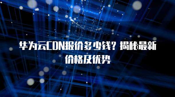 华为云CDN报价多少钱？揭秘最新价格及优势