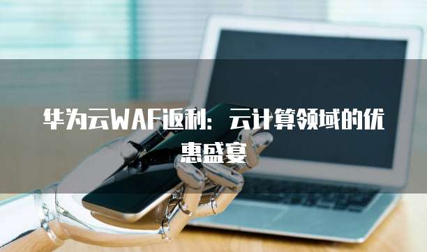 华为云WAF返利:云计算领域的优惠盛宴