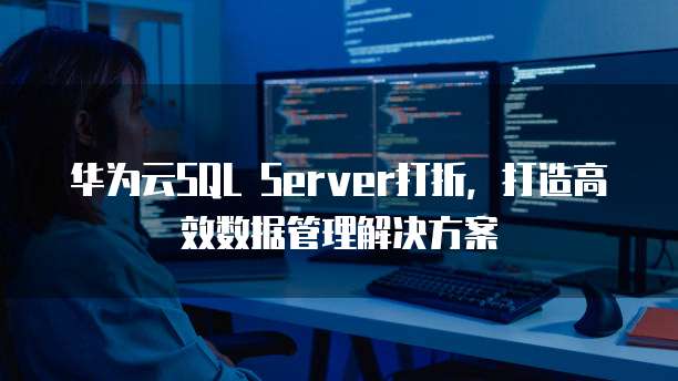 华为云SQL Server打折,打造高效数据管理解决方案