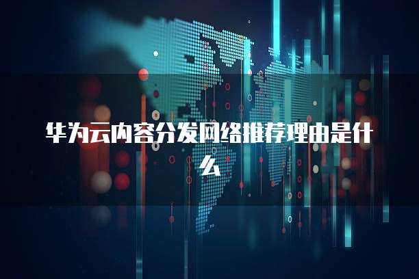 华为云内容分发网络推荐理由是什么