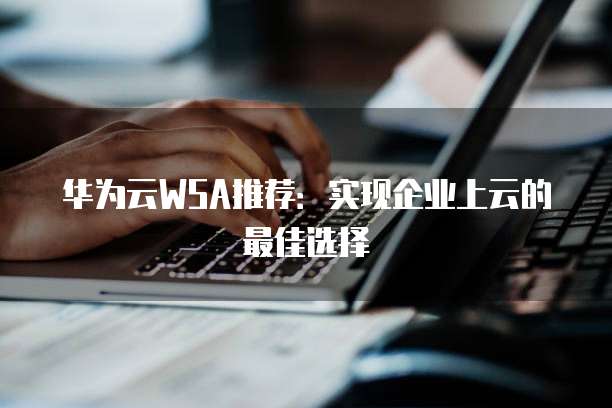 华为云WSA推荐:实现企业上云的最佳选择