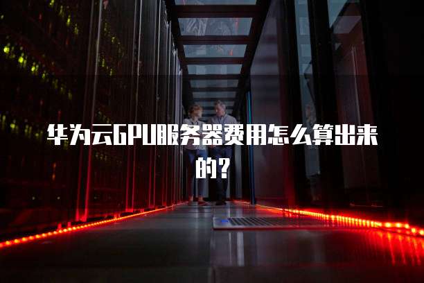 华为云GPU服务器费用怎么算出来的?