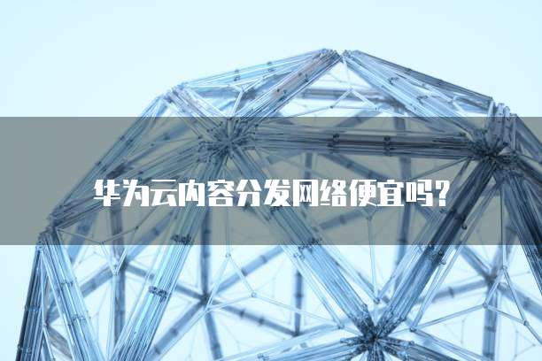 华为云内容分发网络便宜吗?