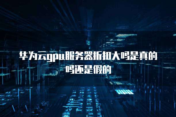 华为云gpu服务器折扣大吗是真的吗还是假的