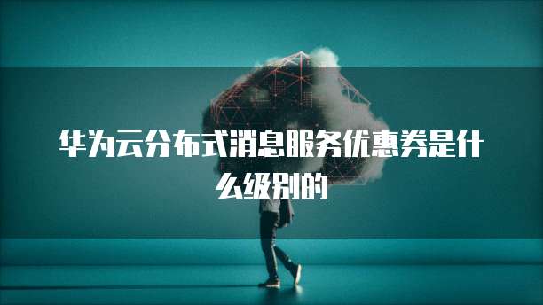 华为云分布式消息服务优惠券是什么级别的